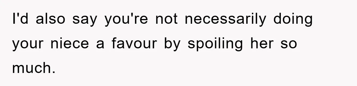 I'd also say you're not necessarily doing your niece a favour by spoiling her so much.