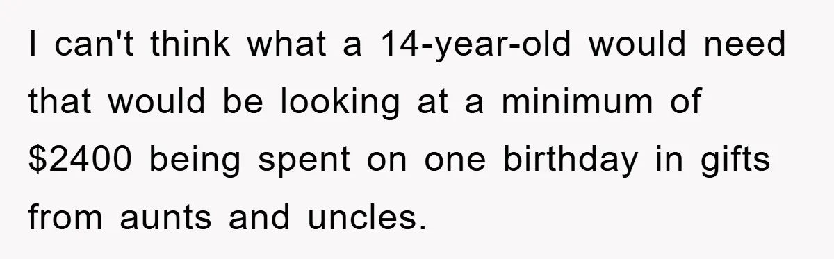 I can't think what a 14-year-old would need that would be looking at a minimum of $2400 being spent on one birthday in gifts from aunts and uncles.