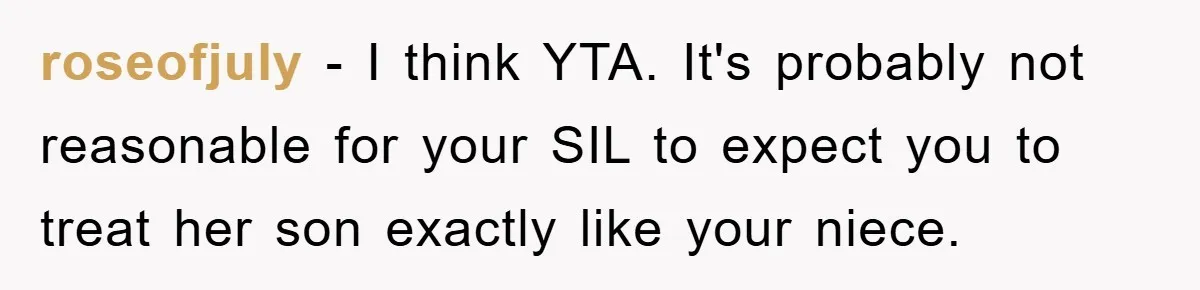 roseofjuly − I think YTA. It's probably not reasonable for your SIL to expect you to treat her son exactly like your niece.