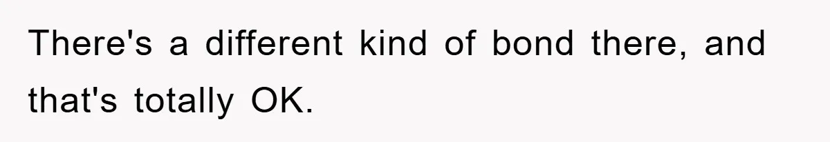 There's a different kind of bond there, and that's totally OK.