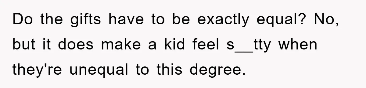 Do the gifts have to be exactly equal? No, but it does make a kid feel s__tty when they're unequal to this degree.