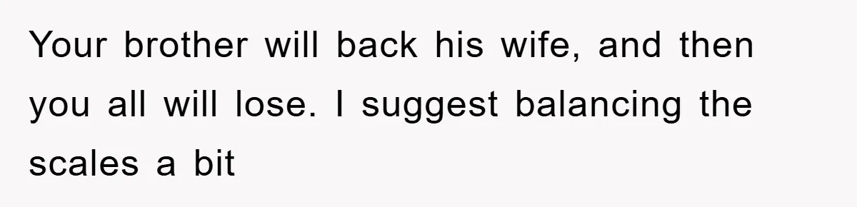Your brother will back his wife, and then you all will lose. I suggest balancing the scales a bit