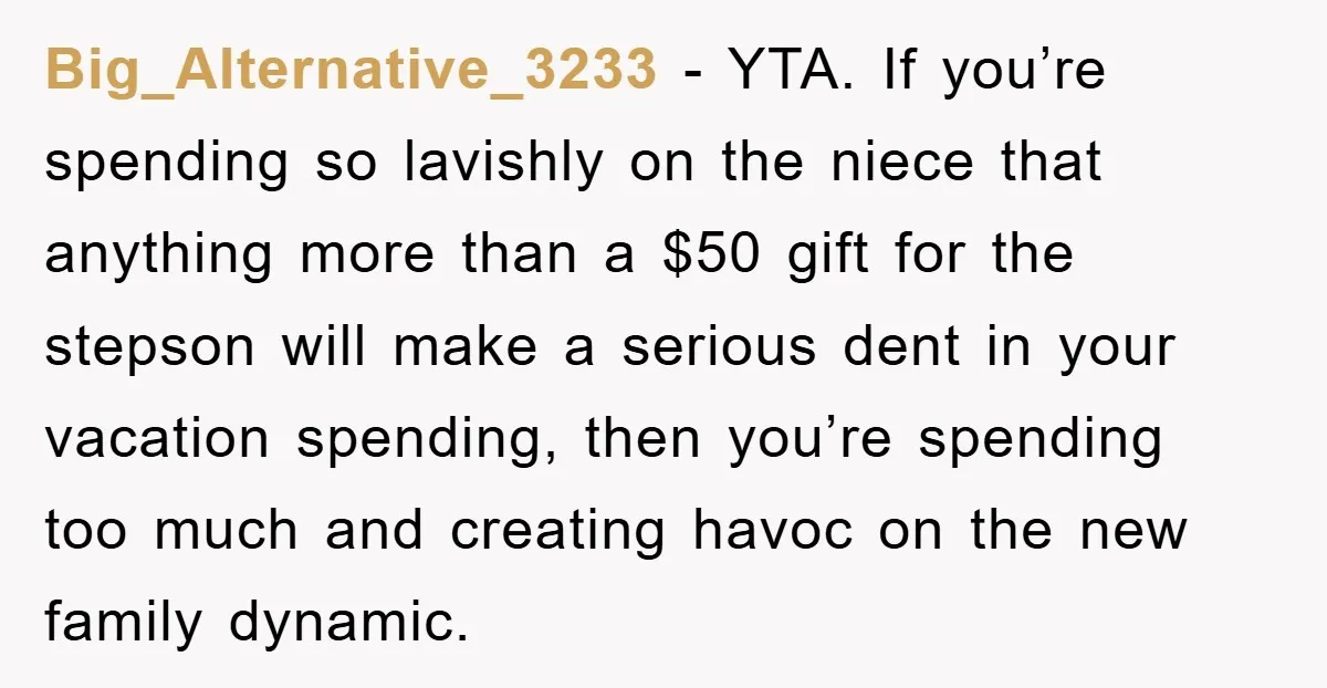 Big_Alternative_3233 − YTA. If you’re spending so lavishly on the niece that anything more than a $50 gift for the stepson will make a serious dent in your vacation spending,...