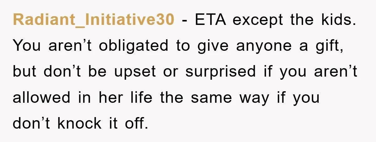 Radiant_Initiative30 − ETA except the kids. You aren’t obligated to give anyone a gift, but don’t be upset or surprised if you aren’t allowed in her life the same way...