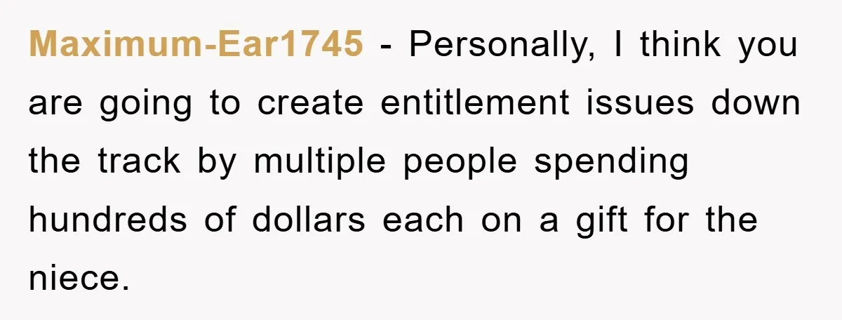 Maximum-Ear1745 − Personally, I think you are going to create entitlement issues down the track by multiple people spending hundreds of dollars each on a gift for the niece.