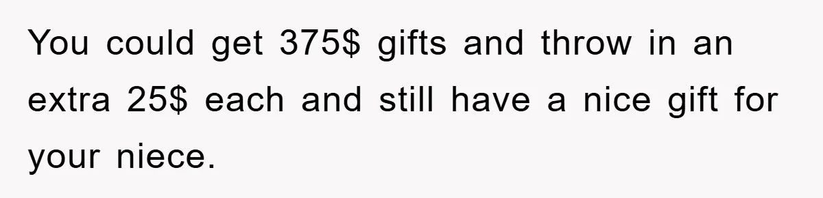 You could get 375$ gifts and throw in an extra 25$ each and still have a nice gift for your niece.