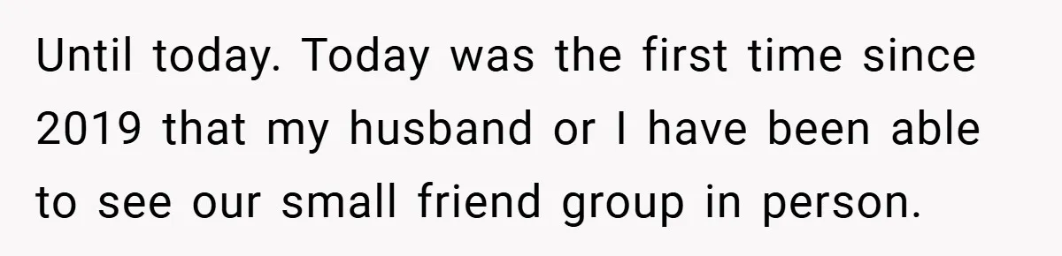 Until today. Today was the first time since 2019 that my husband or I have been able to see our small friend group in person.