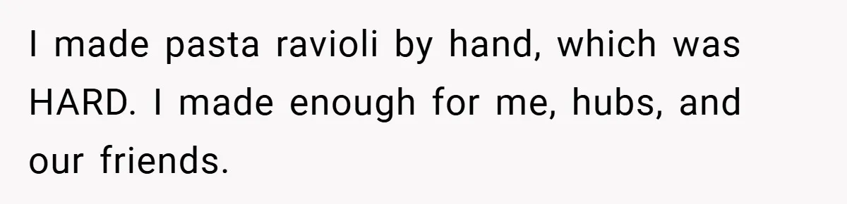 I made pasta ravioli by hand, which was HARD. I made enough for me, hubs, and our friends.