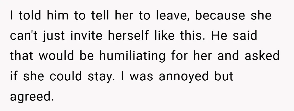 I told him to tell her to leave, because she can't just invite herself like this. He said that would be humiliating for her and asked if she could stay....