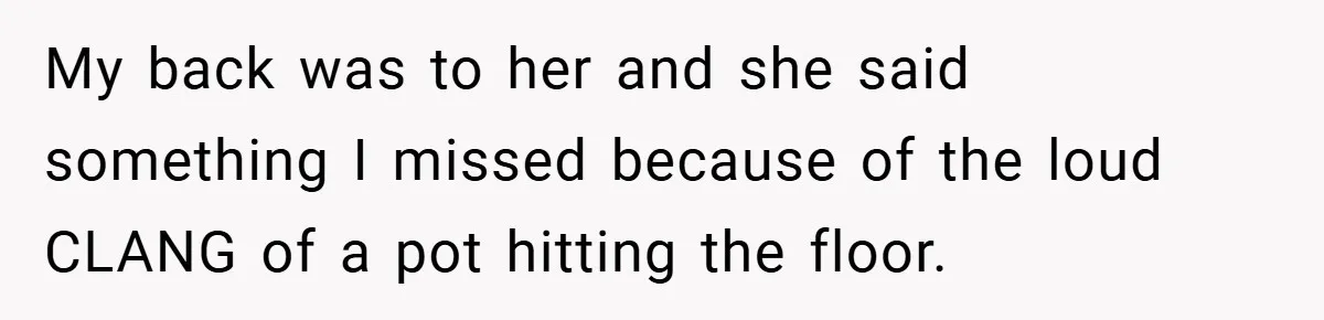 My back was to her and she said something I missed because of the loud CLANG of a pot hitting the floor.