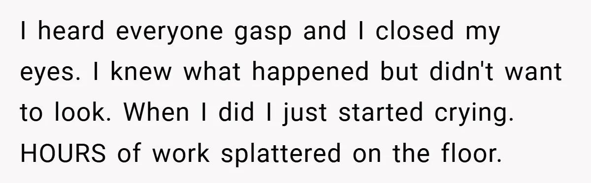 I heard everyone gasp and I closed my eyes. I knew what happened but didn't want to look. When I did I just started crying. HOURS of work splattered on...