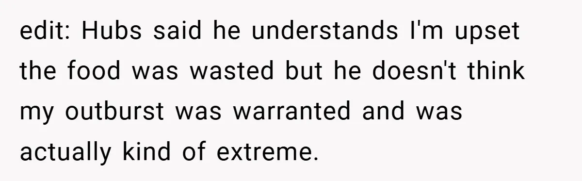 edit: Hubs said he understands I'm upset the food was wasted but he doesn't think my outburst was warranted and was actually kind of extreme.