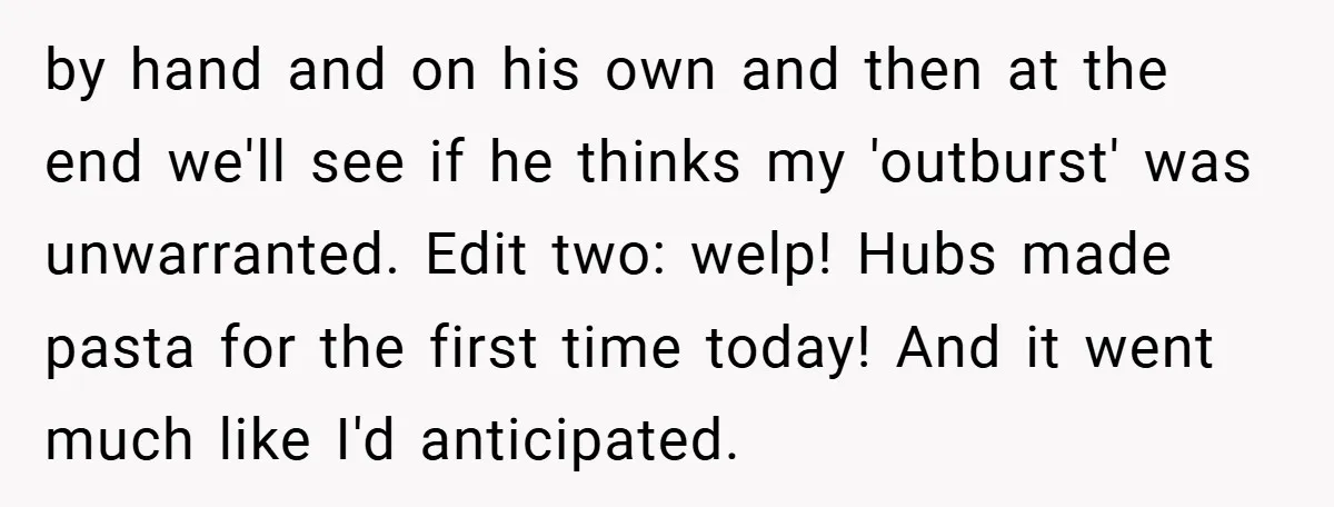 by hand and on his own and then at the end we'll see if he thinks my 'outburst' was unwarranted. Edit two: welp! Hubs made pasta for the first time...