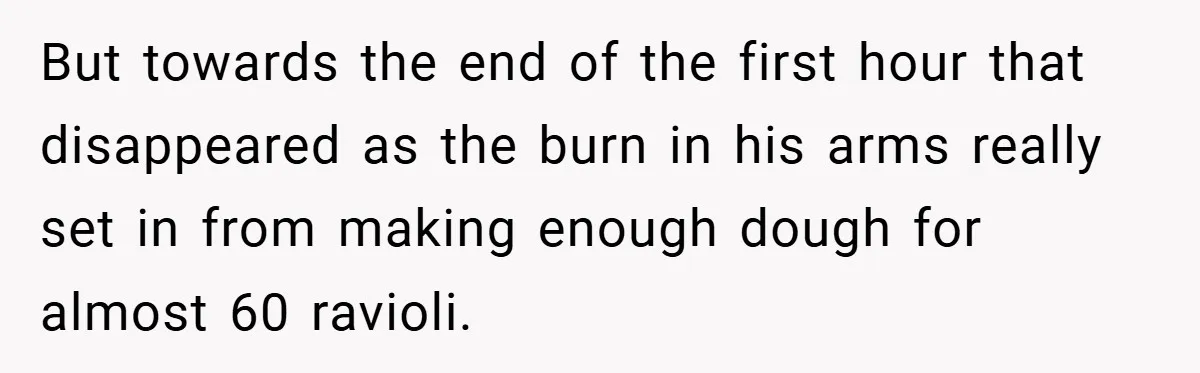 But towards the end of the first hour that disappeared as the burn in his arms really set in from making enough dough for almost 60 ravioli.