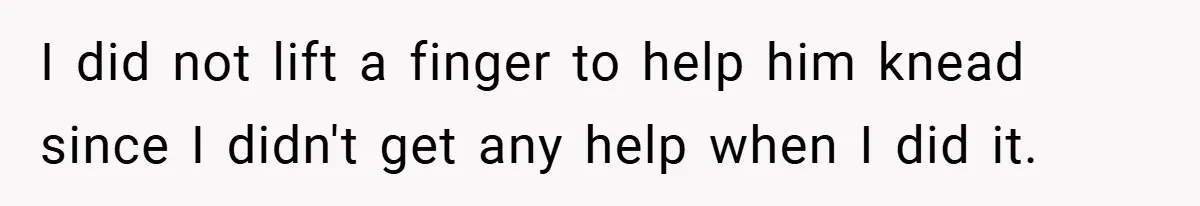 I did not lift a finger to help him knead since I didn't get any help when I did it.