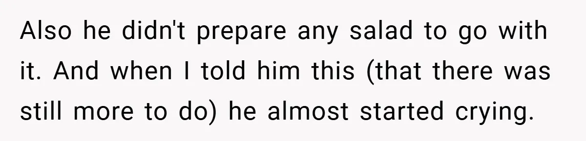 Also he didn't prepare any salad to go with it. And when I told him this (that there was still more to do) he almost started crying.