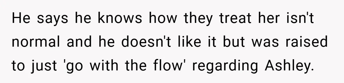 He says he knows how they treat her isn't normal and he doesn't like it but was raised to just 'go with the flow' regarding Ashley.