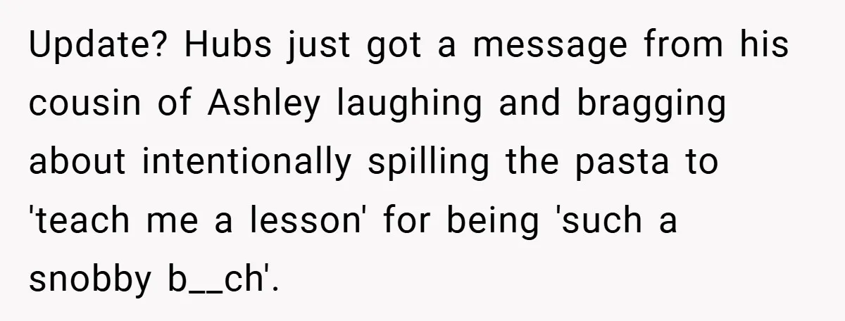 Update? Hubs just got a message from his cousin of Ashley laughing and bragging about intentionally spilling the pasta to 'teach me a lesson' for being 'such a snobby b__ch'.