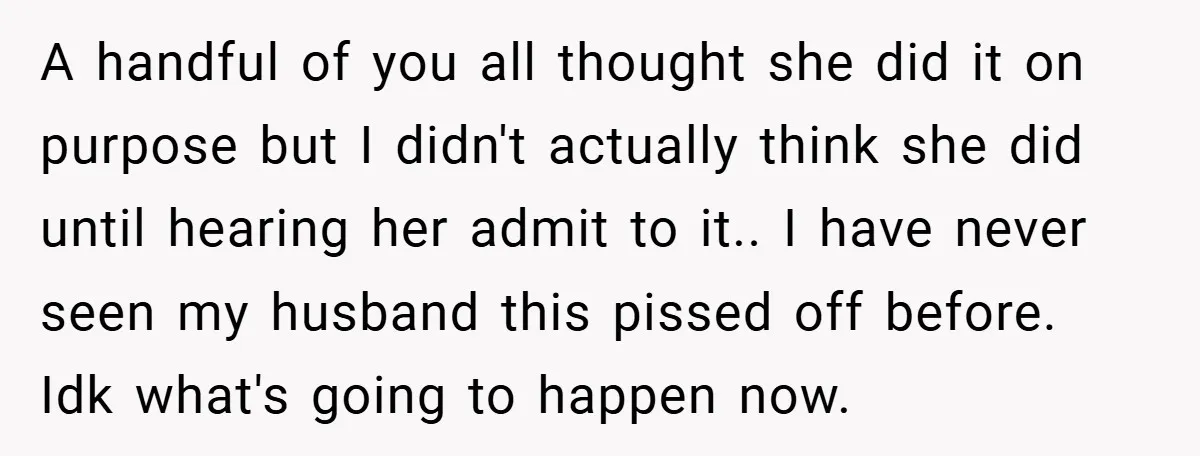 A handful of you all thought she did it on purpose but I didn't actually think she did until hearing her admit to it.. I have never seen my husband...