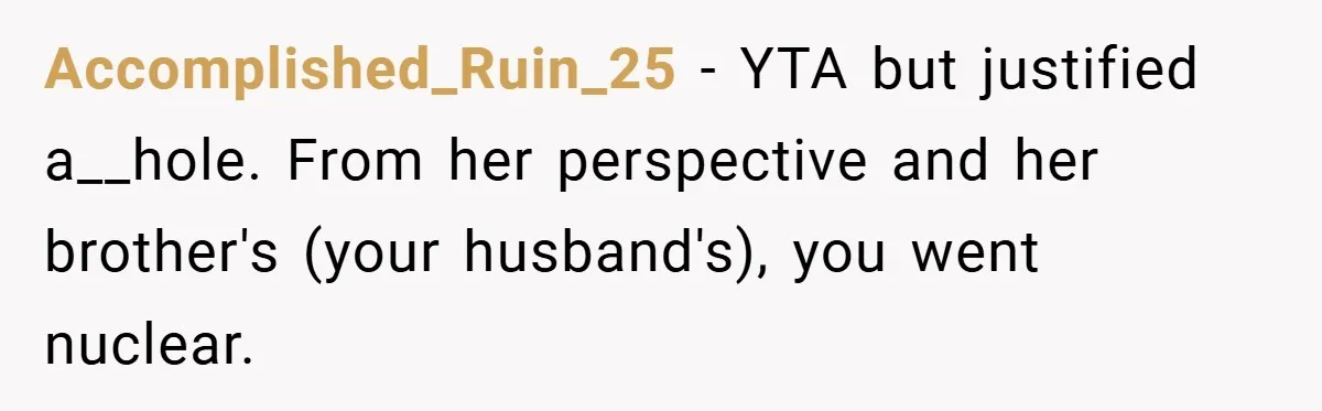 Accomplished_Ruin_25 − YTA but justified a__hole. From her perspective and her brother's (your husband's), you went nuclear.