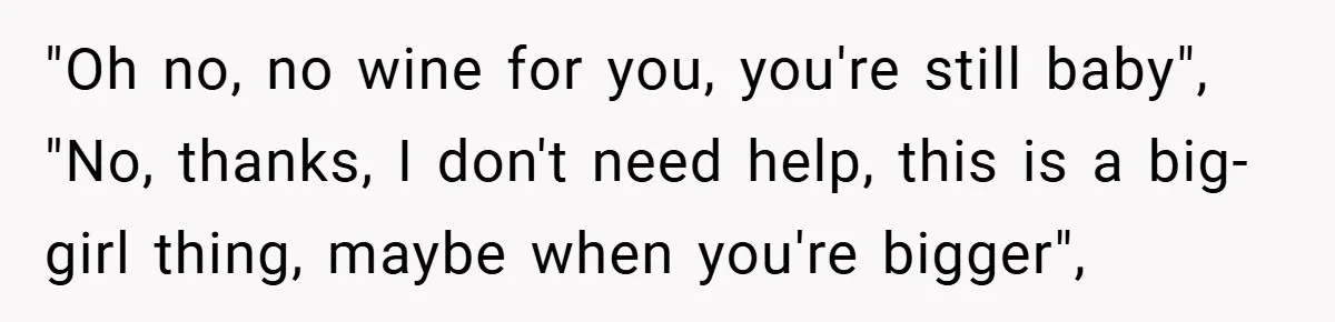 "Oh no, no wine for you, you're still baby", "No, thanks, I don't need help, this is a big-girl thing, maybe when you're bigger",