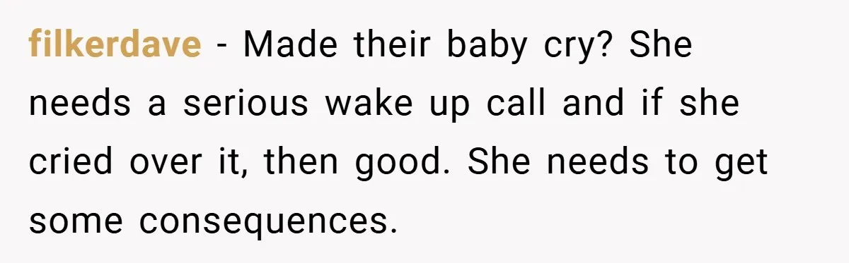 filkerdave − Made their baby cry? She needs a serious wake up call and if she cried over it, then good. She needs to get some consequences.