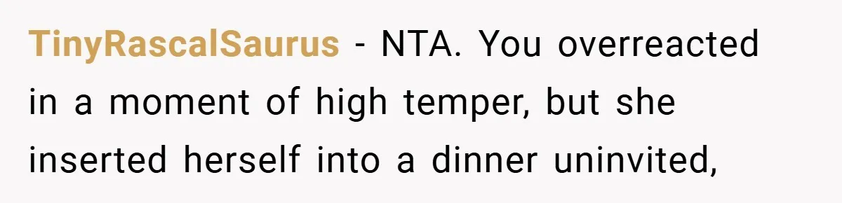 TinyRascalSaurus − NTA. You overreacted in a moment of high temper, but she inserted herself into a dinner uninvited,