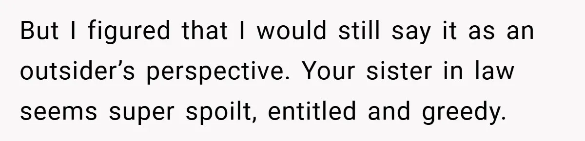 But I figured that I would still say it as an outsider’s perspective. Your sister in law seems super spoilt, entitled and greedy.