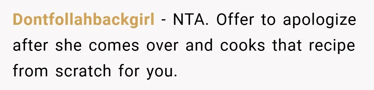 Dontfollahbackgirl − NTA. Offer to apologize after she comes over and cooks that recipe from scratch for you.