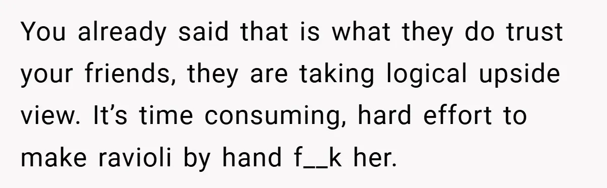 You already said that is what they do trust your friends, they are taking logical upside view. It’s time consuming, hard effort to make ravioli by hand f__k her.