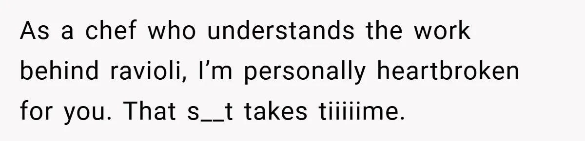 As a chef who understands the work behind ravioli, I’m personally heartbroken for you. That s__t takes tiiiiime.