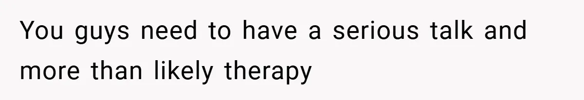 You guys need to have a serious talk and more than likely therapy