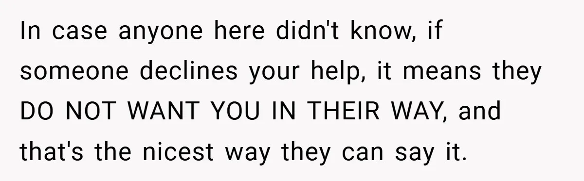 In case anyone here didn't know, if someone declines your help, it means they DO NOT WANT YOU IN THEIR WAY, and that's the nicest way they can say it.