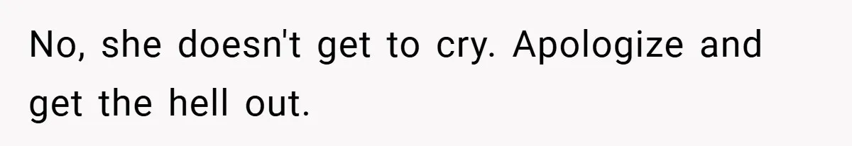 No, she doesn't get to cry. Apologize and get the hell out.