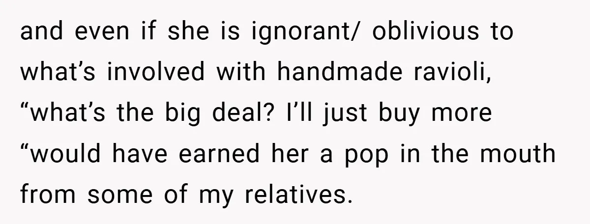 and even if she is ignorant/ oblivious to what’s involved with handmade ravioli, “what’s the big deal? I’ll just buy more “would have earned her a pop in the mouth...