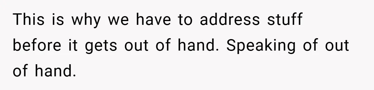 This is why we have to address stuff before it gets out of hand. Speaking of out of hand.