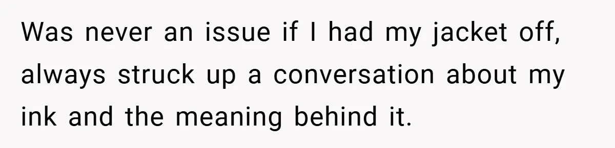 Was never an issue if I had my jacket off, always struck up a conversation about my ink and the meaning behind it.