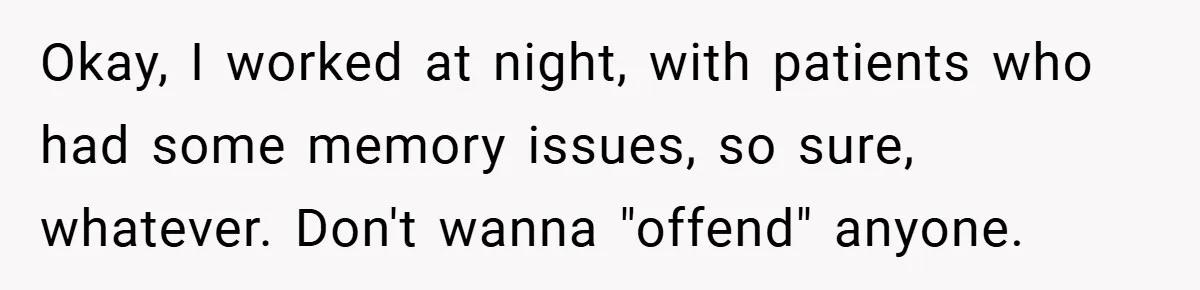 Okay, I worked at night, with patients who had some memory issues, so sure, whatever. Don't wanna "offend" anyone.