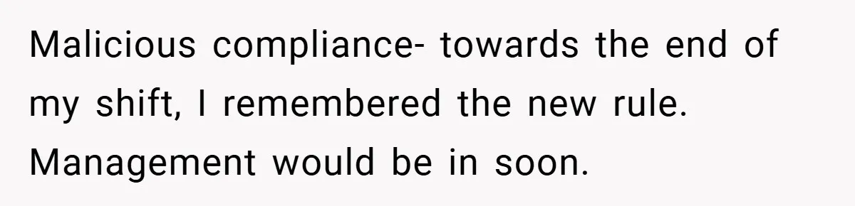 Malicious compliance- towards the end of my shift, I remembered the new rule. Management would be in soon.
