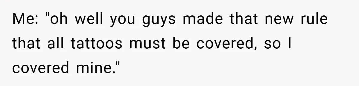 Me: "oh well you guys made that new rule that all tattoos must be covered, so I covered mine."