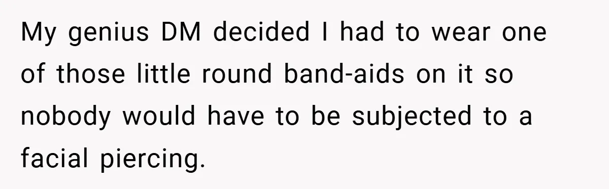 My genius DM decided I had to wear one of those little round band-aids on it so nobody would have to be subjected to a facial piercing.