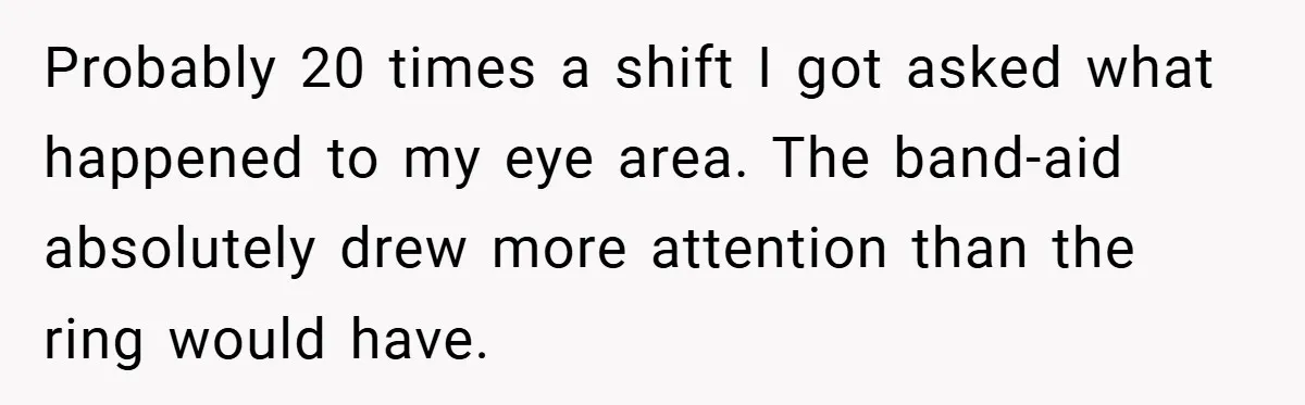 Probably 20 times a shift I got asked what happened to my eye area. The band-aid absolutely drew more attention than the ring would have.