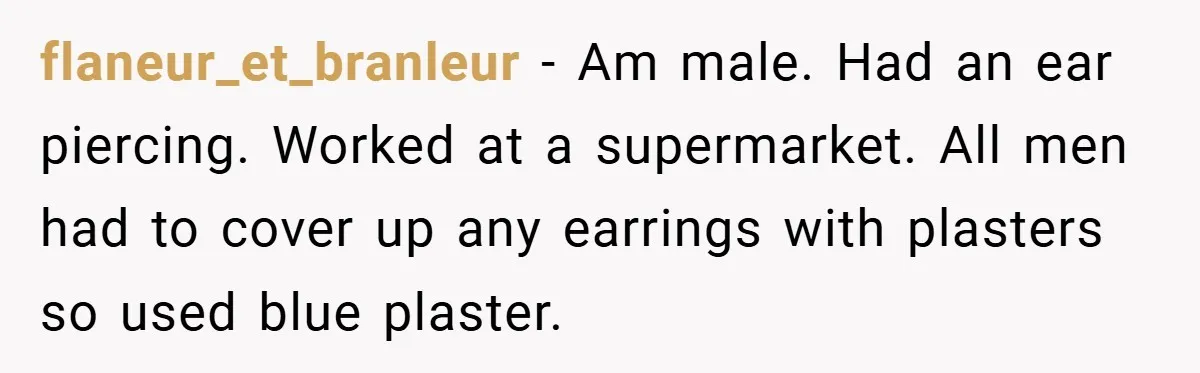 flaneur_et_branleur − Am male. Had an ear piercing. Worked at a supermarket. All men had to cover up any earrings with plasters so used blue plaster.