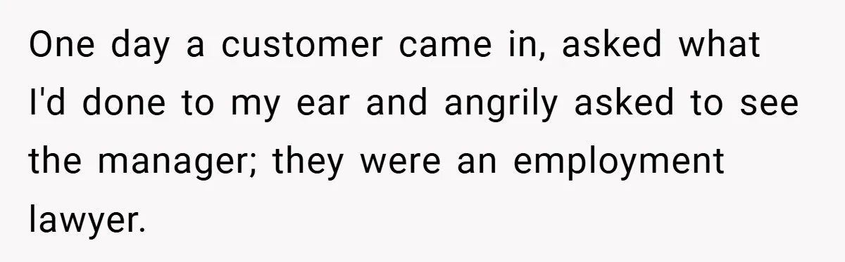 One day a customer came in, asked what I'd done to my ear and angrily asked to see the manager; they were an employment lawyer.