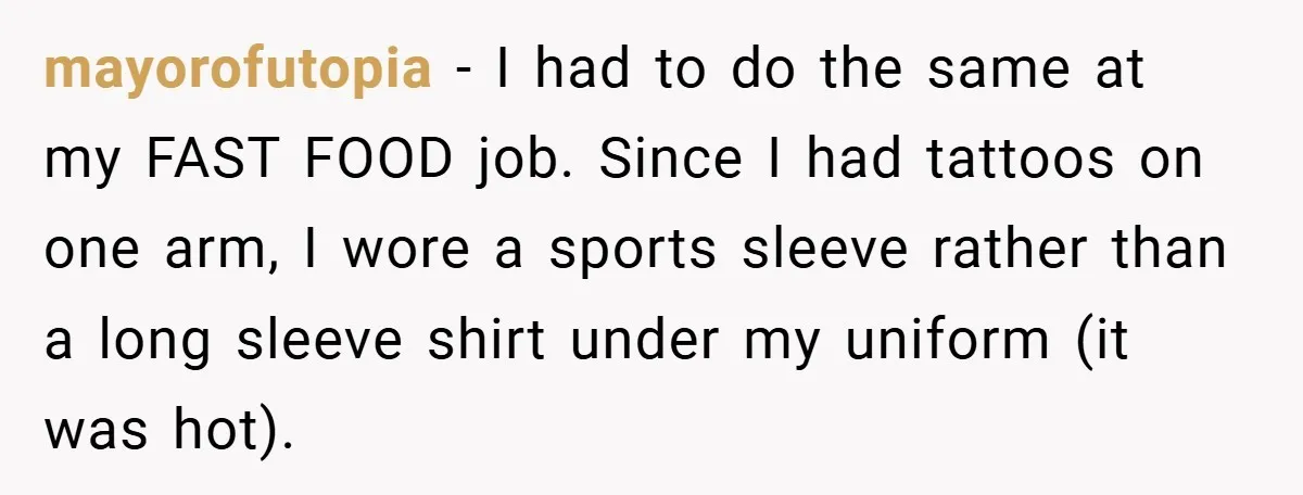 mayorofutopia − I had to do the same at my FAST FOOD job. Since I had tattoos on one arm, I wore a sports sleeve rather than a long sleeve...