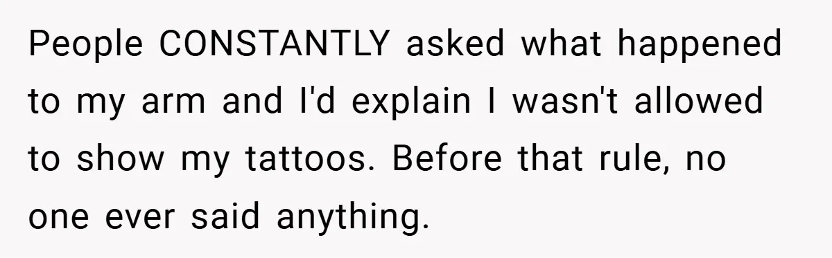 People CONSTANTLY asked what happened to my arm and I'd explain I wasn't allowed to show my tattoos. Before that rule, no one ever said anything.