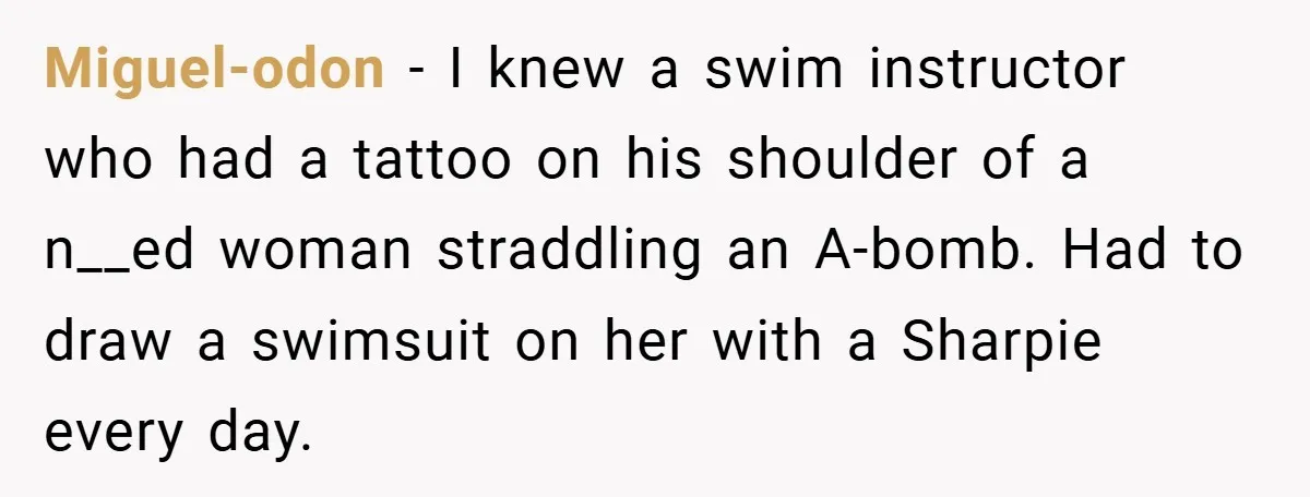 Miguel-odon − I knew a swim instructor who had a tattoo on his shoulder of a n__ed woman straddling an A-bomb. Had to draw a swimsuit on her with a...