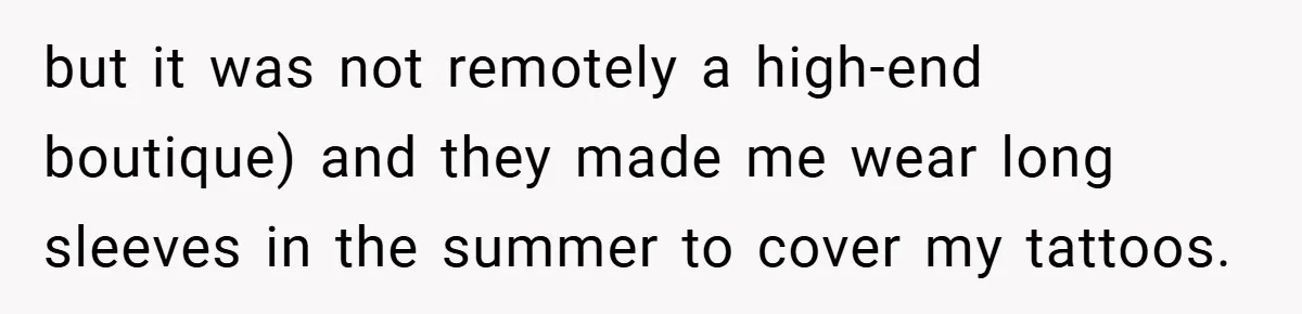 but it was not remotely a high-end boutique) and they made me wear long sleeves in the summer to cover my tattoos.