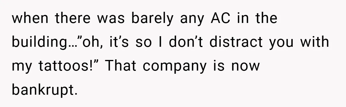 when there was barely any AC in the building…”oh, it’s so I don’t distract you with my tattoos!” That company is now bankrupt.