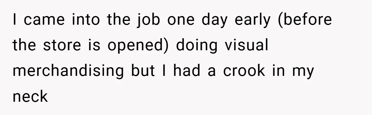 I came into the job one day early (before the store is opened) doing visual merchandising but I had a crook in my neck